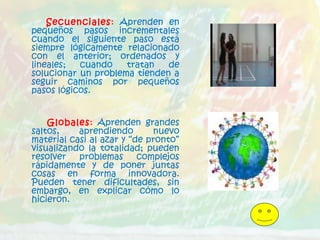 Secuenciales: Aprenden en
pequeños pasos incrementales
cuando el siguiente paso está
siempre lógicamente relacionado
con el anterior; ordenados y
lineales; cuando tratan de
solucionar un problema tienden a
seguir caminos por pequeños
pasos lógicos.
Globales: Aprenden grandes
saltos, aprendiendo nuevo
material casi al azar y “de pronto”
visualizando la totalidad; pueden
resolver problemas complejos
rápidamente y de poner juntas
cosas en forma innovadora.
Pueden tener dificultades, sin
embargo, en explicar cómo lo
hicieron.
 