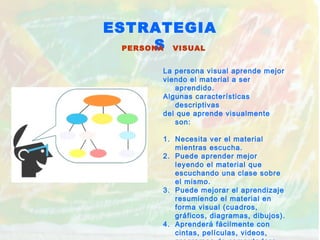 ESTRATEGIA
SPERSONA VISUAL
La persona visual aprende mejor
viendo el material a ser
aprendido.
Algunas características
descriptivas
del que aprende visualmente
son:
1. Necesita ver el material
mientras escucha.
2. Puede aprender mejor
leyendo el material que
escuchando una clase sobre
el mismo.
3. Puede mejorar el aprendizaje
resumiendo el material en
forma visual (cuadros,
gráficos, diagramas, dibujos).
4. Aprenderá fácilmente con
cintas, películas, videos,
 