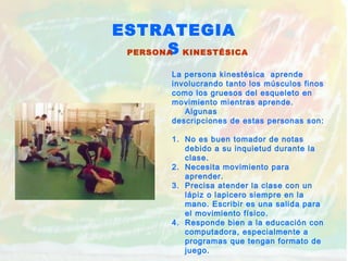ESTRATEGIA
SPERSONA KINESTÉSICA
La persona kinestésica aprende
involucrando tanto los músculos finos
como los gruesos del esqueleto en
movimiento mientras aprende.
Algunas
descripciones de estas personas son:
1. No es buen tomador de notas
debido a su inquietud durante la
clase.
2. Necesita movimiento para
aprender.
3. Precisa atender la clase con un
lápiz o lapicero siempre en la
mano. Escribir es una salida para
el movimiento físico.
4. Responde bien a la educación con
computadora, especialmente a
programas que tengan formato de
juego.
 