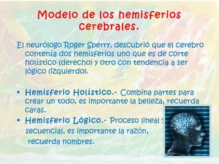 Modelo de los hemisferios
cerebrales.
El neurólogo Roger Sperry, descubrió que el cerebro
contenía dos hemisferios uno que es de corte
holístico (derecho) y otro con tendencia a ser
lógico (izquierdo).
• Hemisferio Holístico.- Combina partes para
crear un todo, es importante la belleza, recuerda
caras.
• Hemisferio Lógico.- Proceso lineal y
secuencial, es importante la razón,
recuerda nombres.
 