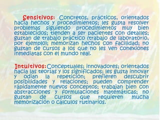 Sensitivos: Concretos, prácticos, orientados
hacia hechos y procedimientos; les gusta resolver
problemas siguiendo procedimientos muy bien
establecidos; tienden a ser pacientes con detalles;
gustan de trabajo práctico (trabajo de laboratorio,
por ejemplo); memorizan hechos con facilidad; no
gustan de cursos a los que no les ven conexiones
inmediatas con el mundo real.
Intuitivos:Conceptuales; innovadores; orientados
hacia las teorías y los significados; les gusta innovar
y odian la repetición; prefieren descubrir
posibilidades y relaciones; pueden comprender
rápidamente nuevos conceptos; trabajan bien con
abstracciones y formulaciones matemáticas; no
gustan de cursos que requieren mucha
memorización o cálculos rutinarios.
 