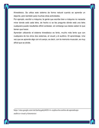 Kinestésico. Se utiliza este sistema de forma natural cuando se aprende un
deporte, pero también para muchas otras actividades.
Por ejemplo, escribir a máquina, la gente que escribe bien a máquina no necesita
mirar donde está cada letra, de hecho si se les pregunta dónde está una letra
cualquiera puede resultarles difícil contestar, sin embargo sus dedos saben lo que
tienen que hacer.
Aprender utilizando el sistema kinestésico es lento, mucho más lento que con
cualquiera de los otros dos sistemas, el visual y el auditivo. El aprendizaje. Una
vez que se aprende algo con el cuerpo, es decir, con la memoria muscular, es muy
difícil que se olvide.




https://sites.google.com/site/karlaygaby0428/-6--explica-los-estilos-de-aprendizaje-
auditivo-visual-y-kinestesico
 