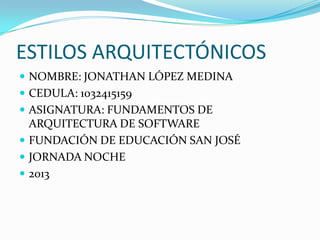 ESTILOS ARQUITECTÓNICOS
 NOMBRE: JONATHAN LÓPEZ MEDINA
 CEDULA: 1032415159
 ASIGNATURA: FUNDAMENTOS DE
ARQUITECTURA DE SOFTWARE
 FUNDACIÓN DE EDUCACIÓN SAN JOSÉ
 JORNADA NOCHE
 2013
 