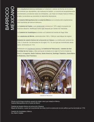 BARROCO
MEXICANO
Claudio de Arciniega arquitecto español de origen vasco que trabajó en México.
Catedral Metropolitana de la Ciudad de México
Catedral de Nuestra Señora de la Asunción (Oaxaca)
Miguel de Sanabria, a quien se le ecomiendan las obras inició la construcción de otro edificio que fue terminado en 1733
Catedral de Guadalajara (Jalisco)
Arq. Martín Casillas
 