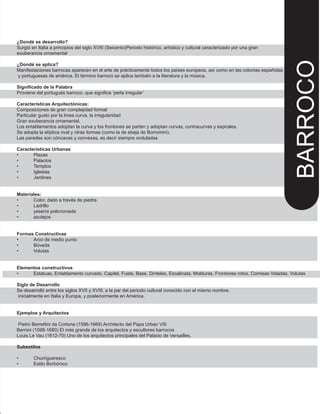 ¿Dondé se desarrollo?
Surgió en Italia a principios del siglo XVIII (Seicento)Periodo histórico, artístico y cultural caracterizado por una gran
exuberancia ornamental
¿Dondé se aplica?
Manifestaciones barrocas aparecen en el arte de prácticamente todos los países europeos, así como en las colonias españolas
y portuguesas de américa. El término barroco se aplica también a la literatura y la música.
Significado de la Palabra
Proviene del portugués barroco, que significa ‘perla irregular’
Características Arquitectónicas:
Composiciones de gran complejidad formal
Particular gusto por la línea curva, la irregularidad
Gran exuberancia ornamental.
Los entablamentos adoptan la curva y los frontones se parten y adoptan curvas, contracurvas y espirales.
Se adopta la elíptica oval y otras formas (como la de abeja de Borromini).
Las paredes son cóncavas y convexas, es decir siempre onduladas
Características Urbanas
• Plazas
• Palacios
• Templos
• Iglesias
• Jardines
Materiales:
• Color, dado a través de piedra
• Ladrillo
• yesería policromada
• azulejos
Formas Constructivas
• Arco de medio punto
• Bóveda
• Volutas
Elementos constructivos
• Estatuas, Entablamento curvado, Capitel, Fuste, Base, Dinteles, Escalinata, Molduras, Frontones rotos, Cornisas Voladas, Volutas
Siglo de Desarrollo
Se desarrolló entre los siglos XVII y XVIII, a la par del periodo cultural conocido con el mismo nombre,
inicialmente en Italia y Europa, y posteriormente en América.
Ejemplos y Arquitectos
Pietro Berrettini da Cortona (1596-1669) Architecto del Papa Urban VIII
Bernini (1598-1680) El más grande de los arquitectos y escultores barrocos
Louis Le Vau (1612-70) Uno de los arquitectos principales del Palacio de Versailles.
Subestilos
• Churrigueresco
• Estilo Borbónico
BARROCO
 