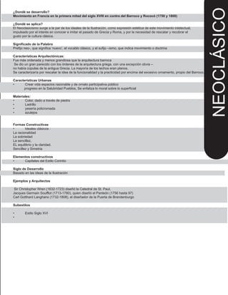 ¿Dondé se desarrollo?
Movimiento en Francia en la primera mitad del siglo XVIII en contra del Barroco y Rococó (1750 y 1800)
¿Dondé se aplica?
El Neoclasicismo surge a la par de los ideales de la Ilustración, como expresión estética de este movimiento intelectual,
impulsado por el interés en conocer e imitar el pasado de Grecia y Roma, y por la necesidad de rescatar y recobrar el
gusto por la cultura clásica.
Significado de la Palabra
Prefijo neo-, que significa ‘nuevo’, el vocablo clásico, y el sufijo –ismo, que indica movimiento o doctrina
Características Arquitectónicas:
Fue más ordenada y menos grandiosa que la arquitectura barroca
Se dio un gran parecido con los órdenes de la arquitectura griega, con una excepción obvia –
no había cúpulas de la antigua Grecia. La mayoría de los techos eran planos.
Se caracterizaría por rescatar la idea de la funcionalidad y la practicidad por encima del excesivo ornamento, propio del Barroco.
Características Urbanas
• Crear vida espacios razonable y de ornato participativa público
progreso en la Salubridad Pueblos, Se enfatiza lo moral sobre lo superficial
Materiales:
• Color, dado a través de piedra
• Ladrillo
• yesería policromada
• azulejos
Formas Constructivas
• Ideales clásicos :
La racionalidad
La sobriedad
La sencillez,
EL equilibrio y la claridad.
Sencillez y Simetria
Elementos constructivos
• Capiteles del Estilo Corintio
Siglo de Desarrollo
Basado en las ideas de la Ilustración
Ejemplos y Arquitectos
Sir Christopher Wren (1632-1723) diseñó la Catedral de St. Paul,
Jacques Germain Soufflot (1713-1780), quien diseñó el Panteón (1756 hasta 97)
Carl Gotthard Langhans (1732-1808), el diseñador de la Puerta de Brandenburgo
Subestilos
• Estilo Siglo XVI
•
NEOCLÁSICO
 