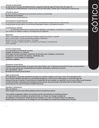 ¿Dondé se desarrollo?
se desarrolla en Europa Occidental desde la segunda mitad del siglo XII hasta fines del siglo XV,
sustituido por el Renacimiento. Francia es la cuna de este estilo y desde aquí se difunde por toda Europa.
¿Dondé se aplica?
Se dio en Europa Occidental entre los periodos románico y renacentista
Significado de la Palabra
proviene del latín tardío Gothĭcus.
Características Arquitectónicas:
Se caracterizó presentar espacios amplios, mayor luminosidad en el interior de las construcciones
construcciones de gran altura, y el uso del arco apuntado u ojival, y la bóveda de crucería.
Características Urbanas
• Es apreciable sobre todo en construcciones religiosas, como iglesias, monasterios y catedrales,
pero también en castillos y palacios. Principalmente las catedrales
Materiales:
Piedra: Transladada a pie de obra donde el maestro canterro la cortaba y marcaba
Barro Cocido: Tejas , Curvas en techumbre canales y Vertederos
Mortero con Cal más arena más agua = Hormigón
Madera_ Retablos y sillerias también se empleó en armazones y cimentaciones
Vidrio: Vidrieras
•
Formas Constructivas
Arco apuntado y la bóveda de crucería,
Amplios ventanales con vidrieras
Otros tipos de arcos (conopial, carpanel) y de bóvedas más complejas y decorativas
(sexpartitas, de terceletes, de abanico, estrelladas, etc).
Pináculos, lo que acentúa la verticalidad
rosetones, gabletes
•
Elementos constructivos
Amplios espacios iluminados, en el que la luz natural pasa a ser un elemento primordial de estas construcciones.
Los muros de antaño son reemplazados por amplios ventanales y portones de acceso.
Arco apuntalado –ojival
Bóvedas de crucería en los techos-
•
Siglo de Desarrollo
El surgimiento y desarrollo del Gótico coincide con cambios notables en Europa: inicio de la decadencia del
Sacro Imperio Romano Germánico y del sistema feudal puro a favor de las monarquías y a causa del auge del
comercio tras las Cruzadas, lo que favorece el desarrollo de las ciudades y la aparición de una nueva clase social burguesa
a Orden del Cister, reformada por San Bernardo de Claraval, será la promotora del desarrollo del estilo Gótico,
favorecido por los nuevos avances científico-técnicos.
Ejemplos y Arquitectos
Otto von Simson
René Huyghe escribe estas bellas palabras sobre la arquitectura gótica:
"Una estética pragmática edifica monumentos donde, descartadas las superficies planas,
se erizan de puntas, de calados, de proyecciones, se rompen en el juego complejo de
los salientes y las aberturas, donde las líneas tropiezan, se cortan, se interseccionan con aspereza,
donde todas las previsiones de la inteligencia son derrotadas por el imperioso dictado de los hechos"
•
GÓTICO
 
