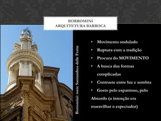 BORROMINI
ARQUITETURA BARROCA


                                                  • Movimento ondulado




       Borromini: torre Santandrea delle Fratte
                                                  • Ruptura com a tradição
                                                  • Procura do MOVIMENTO
                                                  • A busca das formas
                                                     complicadas
                                                  • Contraste entre luz e sombra
                                                  • Gosto pelo espantoso, pelo
                                                  Absurdo (a intenção era
                                                  maravilhar o espectador)
 
