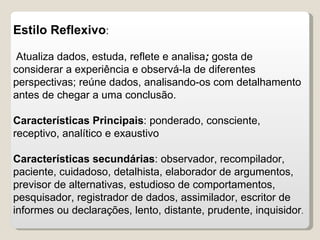 Estilo Reflexivo : Atualiza dados, estuda, reflete e analisa ;  gosta de considerar a experiência e observá-la de   diferentes perspectivas; reúne dados, analisando-os com detalhamento antes de chegar a uma conclusão.  Características Principais : ponderado, consciente, receptivo, analítico e exaustivo Características secundárias : observador, recompilador, paciente, cuidadoso, detalhista, elaborador de argumentos, previsor de alternativas, estudioso de comportamentos, pesquisador, registrador de dados, assimilador, escritor de informes ou declarações, lento, distante, prudente, inquisidor . 