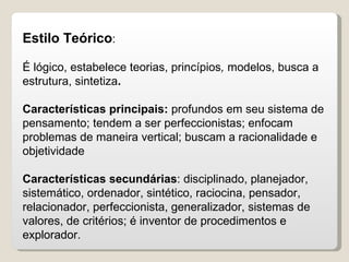 Estilo Teórico : É lógico, estabelece teorias, princípios ,  modelos, busca a estrutura, sintetiza .  Características principais:  profundos em seu sistema de pensamento; tendem a ser perfeccionistas; enfocam problemas de maneira vertical; buscam a racionalidade e objetividade Características secundárias : disciplinado, planejador, sistemático, ordenador, sintético, raciocina, pensador, relacionador, perfeccionista, generalizador, sistemas de valores, de critérios; é inventor de procedimentos e explorador. 