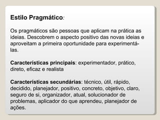 Estilo Pragmático : Os pragmáticos são pessoas que aplicam na prática as ideias. Descobrem o aspecto positivo das novas ideias e aproveitam a primeira oportunidade para experimentá-las.  Características principais : experimentador, prático, direto, eficaz e realista Características secundárias : técnico, útil, rápido, decidido, planejador, positivo, concreto, objetivo, claro, seguro de si, organizador, atual, solucionador de problemas, aplicador do que aprendeu, planejador de  ações. 