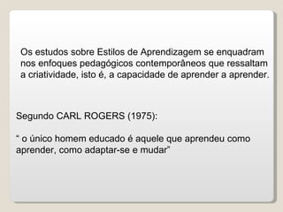 Os estudos sobre Estilos de Aprendizagem se enquadram nos enfoques pedagógicos contemporâneos que ressaltam a criatividade, isto é, a capacidade de aprender a aprender. Segundo CARL ROGERS (1975): “  o único homem educado é aquele que aprendeu como aprender, como adaptar-se e mudar” 