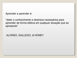 Aprender a aprender é: “ deter o conhecimento e destreza necessários para aprender de forma efetiva em qualquer situação que se apresente” ALONSO, GALLEGO,  &  HONEY 