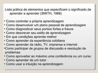 Lista prática de elementos que especificam o significado de  aprender a aprender (SMITH, 1988) Como controlar a própria aprendizagem Como desenvolver um plano pessoal de aprendizagem Como diagnosticar seus pontos fortes e fracos Como descrever seu estilo de aprendizagem Em que condições aprende melhor Como aprender da experiência cotidiana Como aprender da rádio, TV, imprensa e internet Como participar de grupos de discussão e resolução de problemas Como aproveitar ao máximo uma conferência ou um curso Como aprender de um tutor Como usar a intuição na aprendizagem 