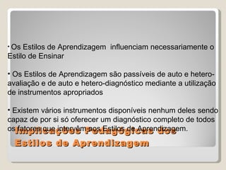 Implicações Pedagógicas dos Estilos de Aprendizagem Os Estilos de Aprendizagem  influenciam necessariamente o Estilo de Ensinar Os Estilos de Aprendizagem são passíveis de auto e hetero-avaliação e de auto e hetero-diagnóstico mediante a utilização de instrumentos apropriados Existem vários instrumentos disponíveis nenhum deles sendo capaz de por si só oferecer um diagnóstico completo de todos os fatores que intervêm nos Estilos de Aprendizagem. 