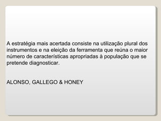 A estratégia mais acertada consiste na utilização plural dos instrumentos e na eleição da ferramenta que reúna o maior número de características apropriadas à população que se pretende diagnosticar.  ALONSO, GALLEGO & HONEY 