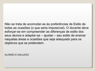 Não se trata de acomodar-se às preferências de Estilo de todas as ocasiões (o que seria impossível). O docente deve esforçar-se em compreender as diferenças de estilo dos seus alunos e adaptar-se – ajustar – seu estilo de ensinar naquelas áreas e ocasiões que seja adequado para os objetivos que se pretendem .  ALONSO E GALLEGO 
