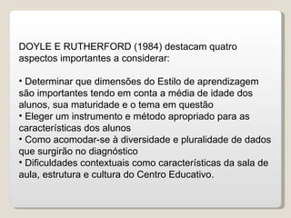DOYLE E RUTHERFORD (1984) destacam quatro aspectos importantes a considerar: Determinar que dimensões do Estilo de aprendizagem são importantes tendo em conta a média de idade dos alunos, sua maturidade e o tema em questão Eleger um instrumento e método apropriado para as características dos alunos Como acomodar-se à diversidade e pluralidade de dados que surgirão no diagnóstico Dificuldades contextuais como características da sala de aula, estrutura e cultura do Centro Educativo. 