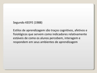 Segundo KEEFE (1988) Estilos de aprendizagem são traços cognitivos, afetivos e fisiológicos que servem como indicadores relativamente estáveis de como os alunos percebem, interagem e respondem em seus ambientes de aprendizagem 
