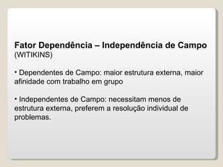 Fator Dependência – Independência de Campo  (WITIKINS) Dependentes de Campo: maior estrutura externa, maior afinidade com trabalho em grupo Independentes de Campo: necessitam menos de estrutura externa, preferem a resolução individual de problemas. 