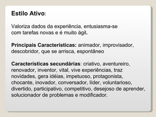 Estilo Ativo : Valoriza dados da experiência, entusiasma-se com tarefas novas e é muito ágil . Principais Características:  animador, improvisador, descobridor, que se arrisca, espontâneo Características secundárias : criativo, aventureiro, renovador, inventor, vital, vive experiências, traz novidades, gera idéias, impetuoso, protagonista, chocante, inovador, conversador, líder, voluntarioso, divertido, participativo, competitivo, desejoso de aprender, solucionador de problemas e modificador. 