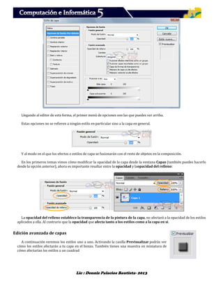 Lic : Dennis Palacios Bautista- 2013
Llegando al editor de esta forma, el primer menú de opciones son las que puedes ver arriba.
Estas opciones no se refieren a ningún estilo en particular sino a la capa en general.
Y al modo en el que los efectos o estilos de capa se fusionarán con el resto de objetos en la composición.
En los primeros temas vimos cómo modificar la opacidad de la capa desde la ventana Capas (también puedes hacerlo
desde la opción anterior), ahora es importante resaltar entre la opacidad y laopacidad del relleno:
La opacidad del relleno establece la transparencia de la pintura de la capa, no afectará a la opacidad de los estilos
aplicados a ella. Al contrario que la opacidad que afecta tanto a los estilos como a la capa en sí.
Edición avanzada de capas
A continuación veremos los estilos uno a uno. Activando la casilla Previsualizar podrás ver
cómo los estilos afectarán a tu capa en el lienzo. También tienes una muestra en miniatura de
cómo afectarían los estilos a un cuadrad
 