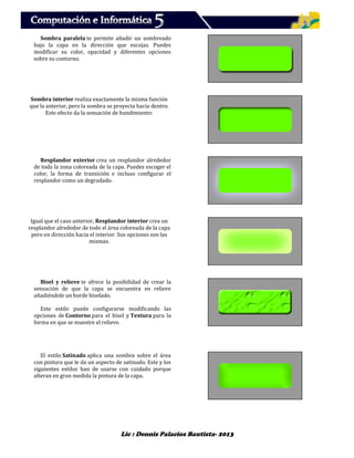 Lic : Dennis Palacios Bautista- 2013
Sombra paralela te permite añadir un sombreado
bajo la capa en la dirección que escojas. Puedes
modificar su color, opacidad y diferentes opciones
sobre su contorno.
Sombra interior realiza exactamente la misma función
que la anterior, pero la sombra se proyecta hacia dentro.
Este efecto da la sensación de hundimiento:
Resplandor exterior crea un resplandor alrededor
de toda la zona coloreada de la capa. Puedes escoger el
color, la forma de transición e incluso configurar el
resplandor como un degradado.
Igual que el caso anterior, Resplandor interior crea un
resplandor alrededor de todo el área coloreada de la capa
pero en dirección hacia el interior. Sus opciones son las
mismas.
Bisel y relieve te ofrece la posibilidad de crear la
sensación de que la capa se encuentra en relieve
añadiéndole un borde biselado.
Este estilo puede configurarse modificando las
opciones de Contorno para el bisel y Textura para la
forma en que se muestre el relieve.
El estilo Satinado aplica una sombra sobre el área
con pintura que le da un aspecto de satinado. Este y los
siguientes estilos han de usarse con cuidado porque
alteran en gran medida la pintura de la capa.
 