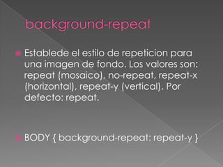 background-repeatEstablede el estilo de repeticion para una imagen de fondo. Los valores son: repeat (mosaico), no-repeat, repeat-x (horizontal), repeat-y (vertical). Por defecto: repeat.BODY { background-repeat: repeat-y }