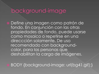 background-imageDefine una imagen como patrón de fondo. En conjunción con las otras propiedades de fondo, puede usarse como mosaico o repetirse en una direccción solamente. De uso recomendado con background-color, para las personas que deshabilitan la carga de imágenes.BODY {background-image: url(bg41.gif);}