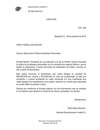 Exportaciones Unded S.I.
NIT 800.198.456-1

CIRCULAR

ZTK 009

Bogotá D.C., 28 de octubre de 2013

PARA TODOS LOS SOCIOS

Asunto: Renovación Póliza Accidentes Personales

Cordial Saludo. Pensando en su protección y la de su familia, hemos renovado
la póliza de accidentes personales con la compañía de seguros Bolívar, que le
facilita la adquisición a través del fondo de empleados de Cafam, durante un
año a partir de Noviembre.
Esta póliza reconoce al beneficiario que usted designe la cantidad de
$90.000.000 por muerte y $79.000.000 en caso de incapacidad; el total por
accidente, o muerte accidental en vuelo comercial. Es muy importante que
usted designe los beneficiarios de la póliza, teniendo en cuenta que solamente
se puede afiliar los padres e hijos.
Gracias por remitirnos el formato adjunto con los documentos que se solicitan
en el original, para calcular el monto de la misma y proceder a su trámite.

Atentamente,

Clara Rojas Montalv
Gerente Exportaciones Unded S.I.

Dirección: Transversal 18 33 12
Teléfono: 287 33 45

 