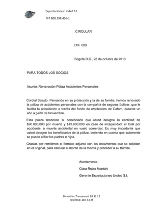 Exportaciones Unded S.I.
NIT 800.198.456-1

CIRCULAR

ZTK 009

Bogotá D.C., 28 de octubre de 2013

PARA TODOS LOS SOCIOS

Asunto: Renovación Póliza Accidentes Personales

Cordial Saludo. Pensando en su protección y la de su familia, hemos renovado
la póliza de accidentes personales con la compañía de seguros Bolívar, que le
facilita la adquisición a través del fondo de empleados de Cafam, durante un
año a partir de Noviembre.
Esta póliza reconoce al beneficiario que usted designe la cantidad de
$90.000.000 por muerte y $79.000.000 en caso de incapacidad; el total por
accidente, o muerte accidental en vuelo comercial. Es muy importante que
usted designe los beneficiarios de la póliza, teniendo en cuenta que solamente
se puede afiliar los padres e hijos.
Gracias por remitirnos el formato adjunto con los documentos que se solicitan
en el original, para calcular el monto de la misma y proceder a su trámite.

Atentamente,
Clara Rojas Montalv
Gerente Exportaciones Unded S.I.

Dirección: Transversal 18 33 12
Teléfono: 287 33 45

 