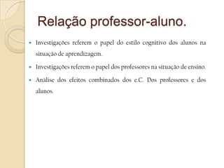 Relação professor-aluno.Investigações referem o papel do estilo cognitivo dos alunos na situação de aprendizagem.Investigações referem o papel dos professores na situação de ensino. Análise dos efeitos combinados dos e.C. Dos professores e dos alunos.