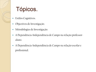Tópicos.Estilos Cognitivos.Objectivos de Investigação.Métodologias de Investigação.A Dependência-Independência de Campo na relação professor-aluno.A Dependência-Independência de Campo na relação escolar e profissional.