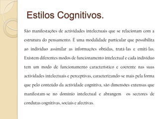 Estilos Cognitivos.	São manifestações de actividades intelectuais que se relacionam com a estrutura do pensamento. É uma modalidade particular que possibilita ao indivíduo assimilar as informações obtidas, tratá-las e emiti-las. Existem diferentes modos de funcionamento intelectual e cada individuo tem um modo de funcionamento característico e coerente nas suas actividades intelectuais e perceptivas, caracterizando-se mais pela forma que pelo conteúdo da actividade cognitiva, são dimensões extensas que manifestam-se no domínio intelectual e abrangem  os sectores de condutas cognitivas, sociais e afectivas. 