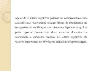 	Apesar de os estilos cognitivos poderem ser compreendidos como características relativamente estáveis através da interferência são susceptíveis de modificações são  dimensões bipolares no qual os pólos opostos caracterizam duas maneiras diferentes de acomodação a condições próprias. Os estilos cognitivos são variáveis importantes nas abordagens individuais de aprendizagens.
