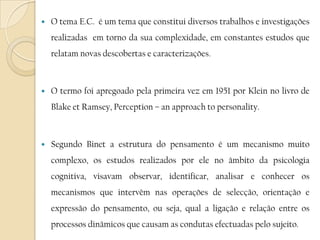 O tema E.C.  é um tema que constitui diversos trabalhos e investigações realizadas  em torno da sua complexidade, em constantes estudos que relatam novas descobertas e caracterizações.O termo foi apregoado pela primeira vez em 1951 por Klein no livro de Blake et Ramsey, Perception – an approach to personality.Segundo Binet a estrutura do pensamento é um mecanismo muito complexo, os estudos realizados por ele no âmbito da psicologia cognitiva, visavam observar, identificar, analisar e conhecer os mecanismos que intervêm nas operações de selecção, orientação e expressão do pensamento, ou seja, qual a ligação e relação entre os processos dinâmicos que causam as condutas efectuadas pelo sujeito.