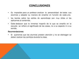 CONCLUSIONES
• Es imposible para un profesor analizar la personalidad de todos sus
alumnos y adaptar su manera de enseñar en función de cada uno.
• las teorías sobre los estilos de aprendizaje son muy útiles si las
aplicamos al contenido.
• Cabe destacar que la inmensa mayoría de lo que se enseña en la
escuela se refiere al significado de las cosas, no a su aspecto ni a su
sonido.
Recomendaciones:
• Si queremos que los alumnos presten atención y no se distraigan se
deben realizar los cambios durante la clase.
 
