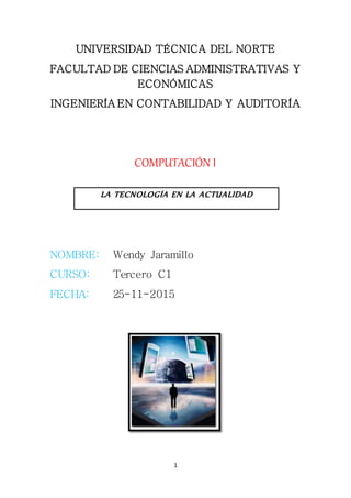 1
UNIVERSIDAD TÉCNICA DEL NORTE
FACULTAD DE CIENCIAS ADMINISTRATIVAS Y
ECONÓMICAS
INGENIERÍA EN CONTABILIDAD Y AUDITORÍA
COMPUTACIÓN I
NOMBRE: Wendy Jaramillo
CURSO: Tercero C1
FECHA: 25-11-2015
LA TECNOLOGÍA EN LA ACTUALIDAD
 