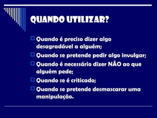 Quando Utilizar?
 Quando é preciso dizer algo
desagradável a alguém;
 Quando se pretende pedir algo invulgar;
 Quando é necessário dizer NÃO ao que
alguém pede;
 Quando se é criticado;
 Quando se pretende desmascarar uma
manipulação.
 