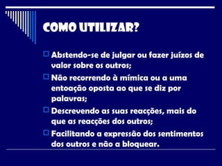 Como Utilizar?
 Abstendo-se de julgar ou fazer juízos de
valor sobre os outros;
 Não recorrendo à mímica ou a uma
entoação oposta ao que se diz por
palavras;
 Descrevendo as suas reacções, mais do
que as reacções dos outros;
 Facilitando a expressão dos sentimentos
dos outros e não a bloquear.
 