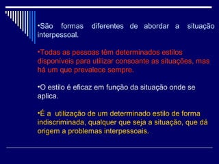 •São formas diferentes de abordar a situação
interpessoal.
•Todas as pessoas têm determinados estilos
disponíveis para utilizar consoante as situações, mas
há um que prevalece sempre.
•O estilo é eficaz em função da situação onde se
aplica.
•É a utilização de um determinado estilo de forma
indiscriminada, qualquer que seja a situação, que dá
origem a problemas interpessoais.
 