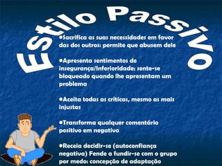 •Sacrifica as suas necessidades em favor
das dos outros: permite que abusem dele
•Apresenta sentimentos de
insegurança/Inferioridade: sente-se
bloqueado quando lhe apresentam um
problema
•Aceita todas as críticas, mesmo as mais
injustas
•Transforma qualquer comentário
positivo em negativo
•Receia decidir-se (autoconfiança
negativa) Fende a fundir-se com o grupo
por medo: concepção de adaptação
 