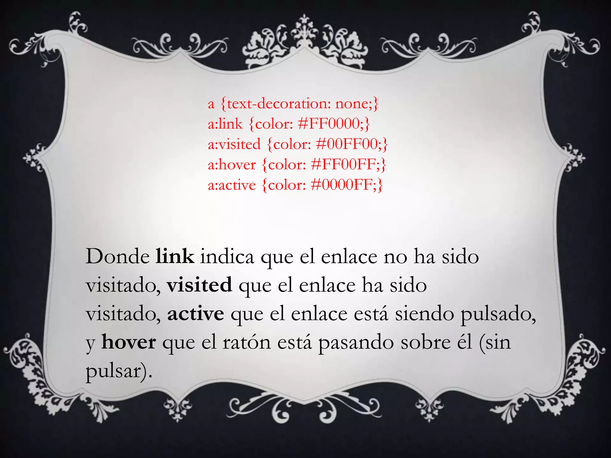 a {text-decoration: none;}
             a:link {color: #FF0000;}
             a:visited {color: #00FF00;}
             a:hover {color: #FF00FF;}
             a:active {color: #0000FF;}



Donde link indica que el enlace no ha sido
visitado, visited que el enlace ha sido
visitado, active que el enlace está siendo pulsado,
y hover que el ratón está pasando sobre él (sin
pulsar).
 