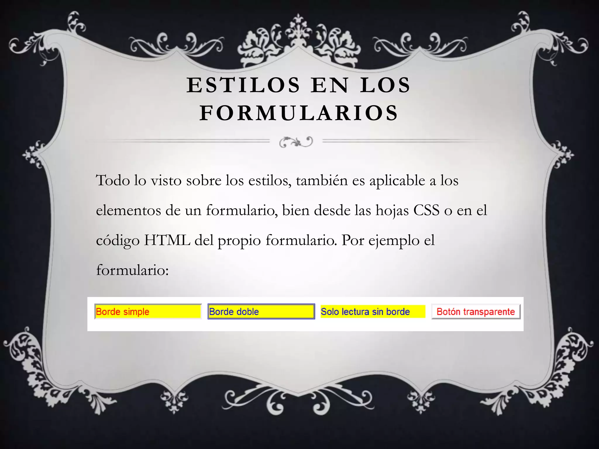 ESTILOS EN LOS
               FORMULARIOS

Todo lo visto sobre los estilos, también es aplicable a los
elementos de un formulario, bien desde las hojas CSS o en el
código HTML del propio formulario. Por ejemplo el
formulario:
 