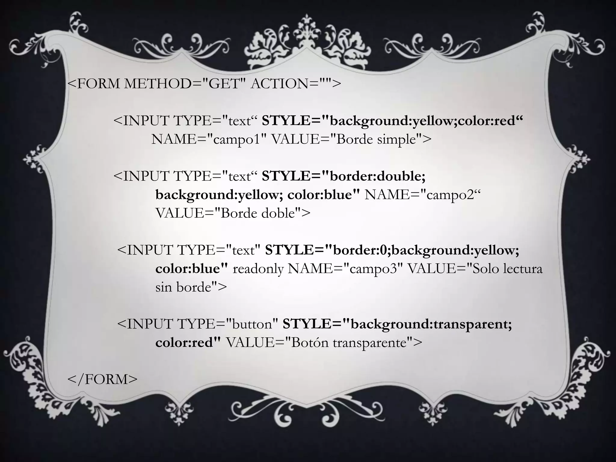 <FORM METHOD="GET" ACTION="">

    <INPUT TYPE="text“ STYLE="background:yellow;color:red“
        NAME="campo1" VALUE="Borde simple">

    <INPUT TYPE="text“ STYLE="border:double;
         background:yellow; color:blue" NAME="campo2“
         VALUE="Borde doble">

     <INPUT TYPE="text" STYLE="border:0;background:yellow;
         color:blue" readonly NAME="campo3" VALUE="Solo lectura
         sin borde">

     <INPUT TYPE="button" STYLE="background:transparent;
         color:red" VALUE="Botón transparente">

</FORM>
 