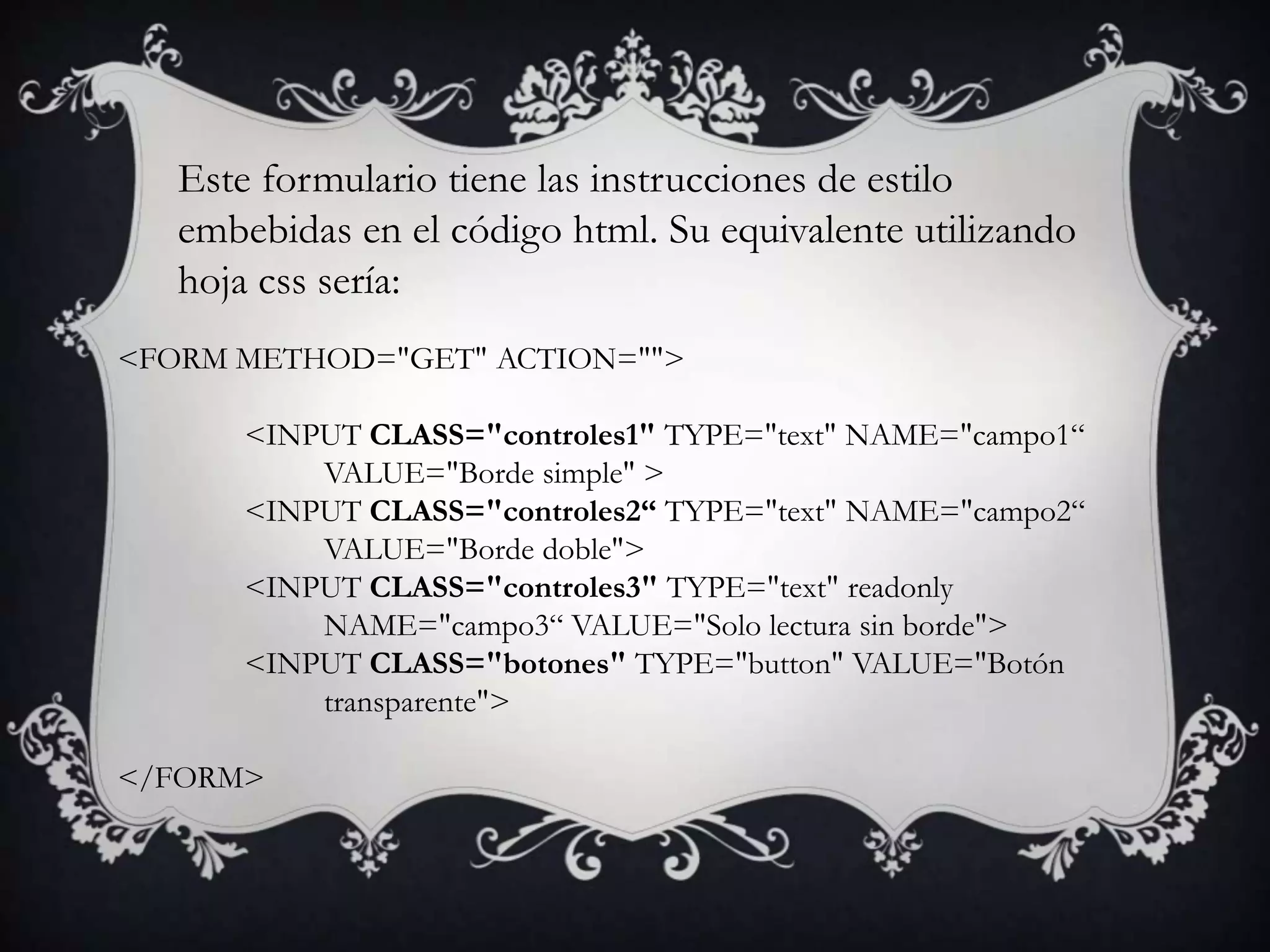 Este formulario tiene las instrucciones de estilo
   embebidas en el código html. Su equivalente utilizando
   hoja css sería:
<FORM METHOD="GET" ACTION="">

       <INPUT CLASS="controles1" TYPE="text" NAME="campo1“
           VALUE="Borde simple" >
       <INPUT CLASS="controles2“ TYPE="text" NAME="campo2“
           VALUE="Borde doble">
       <INPUT CLASS="controles3" TYPE="text" readonly
           NAME="campo3“ VALUE="Solo lectura sin borde">
       <INPUT CLASS="botones" TYPE="button" VALUE="Botón
           transparente">

</FORM>
 