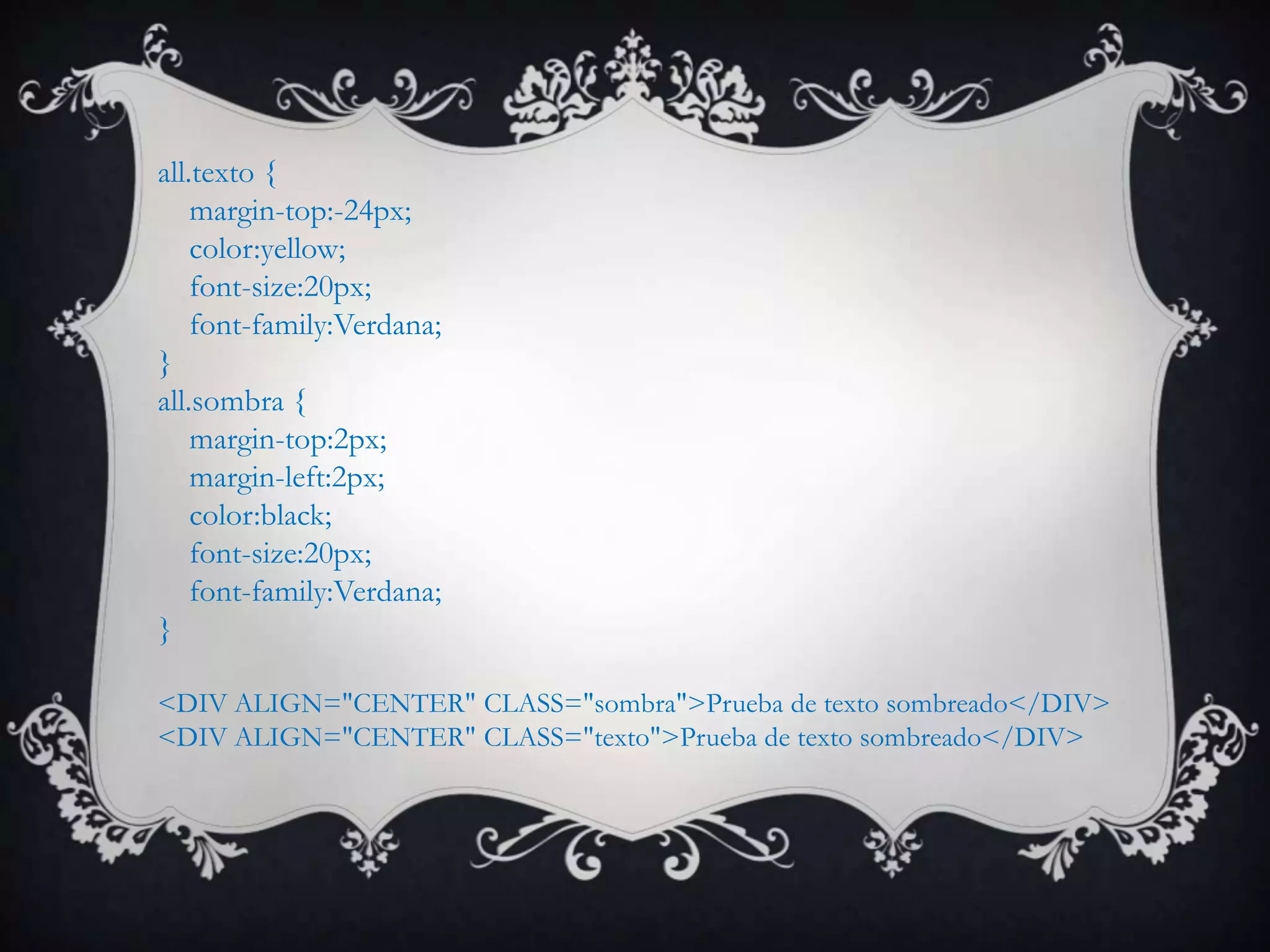 all.texto {
    margin-top:-24px;
    color:yellow;
    font-size:20px;
    font-family:Verdana;
}
all.sombra {
    margin-top:2px;
    margin-left:2px;
    color:black;
    font-size:20px;
    font-family:Verdana;
}

<DIV ALIGN="CENTER" CLASS="sombra">Prueba de texto sombreado</DIV>
<DIV ALIGN="CENTER" CLASS="texto">Prueba de texto sombreado</DIV>
 