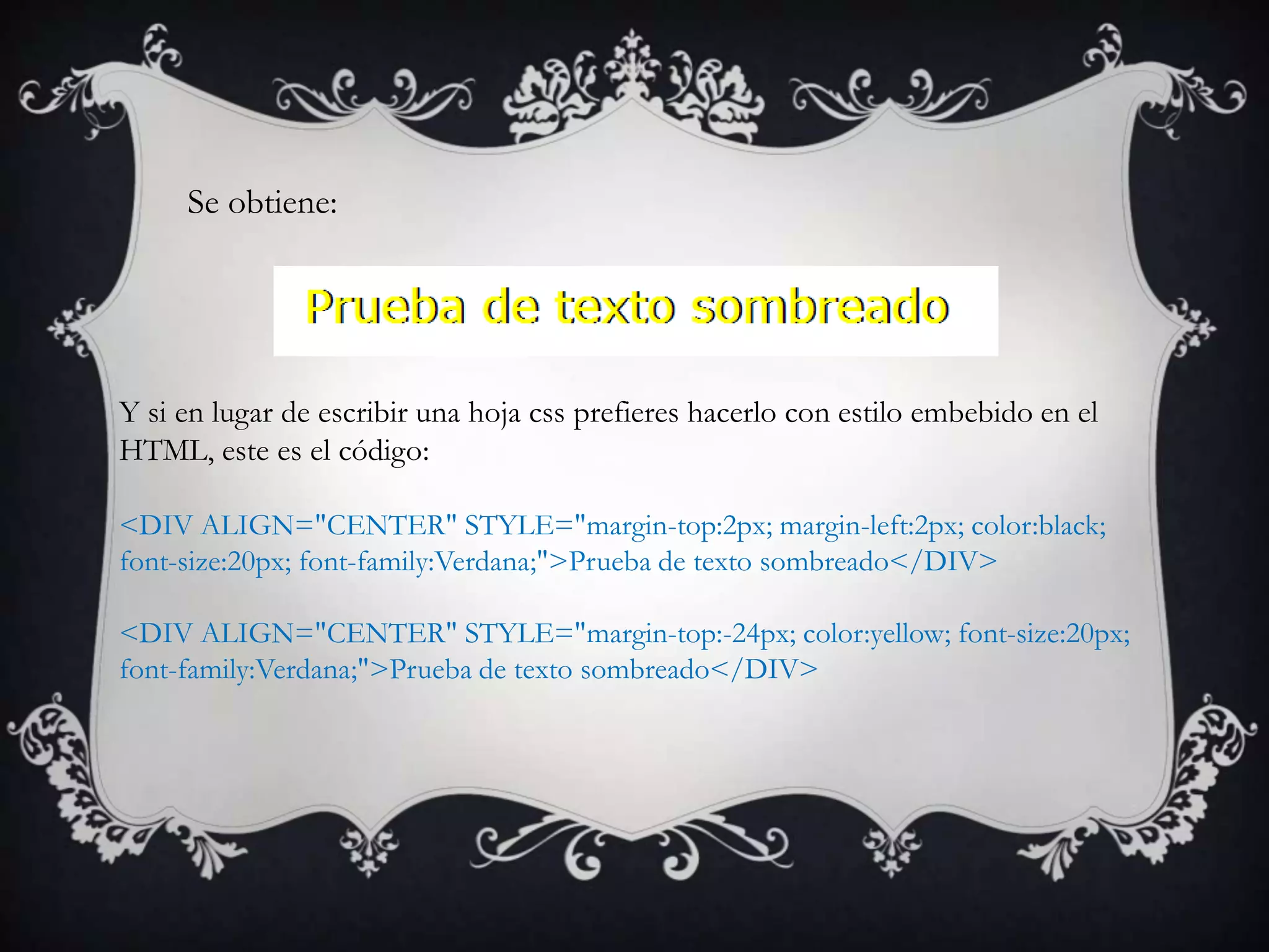 Se obtiene:




Y si en lugar de escribir una hoja css prefieres hacerlo con estilo embebido en el
HTML, este es el código:

<DIV ALIGN="CENTER" STYLE="margin-top:2px; margin-left:2px; color:black;
font-size:20px; font-family:Verdana;">Prueba de texto sombreado</DIV>

<DIV ALIGN="CENTER" STYLE="margin-top:-24px; color:yellow; font-size:20px;
font-family:Verdana;">Prueba de texto sombreado</DIV>
 