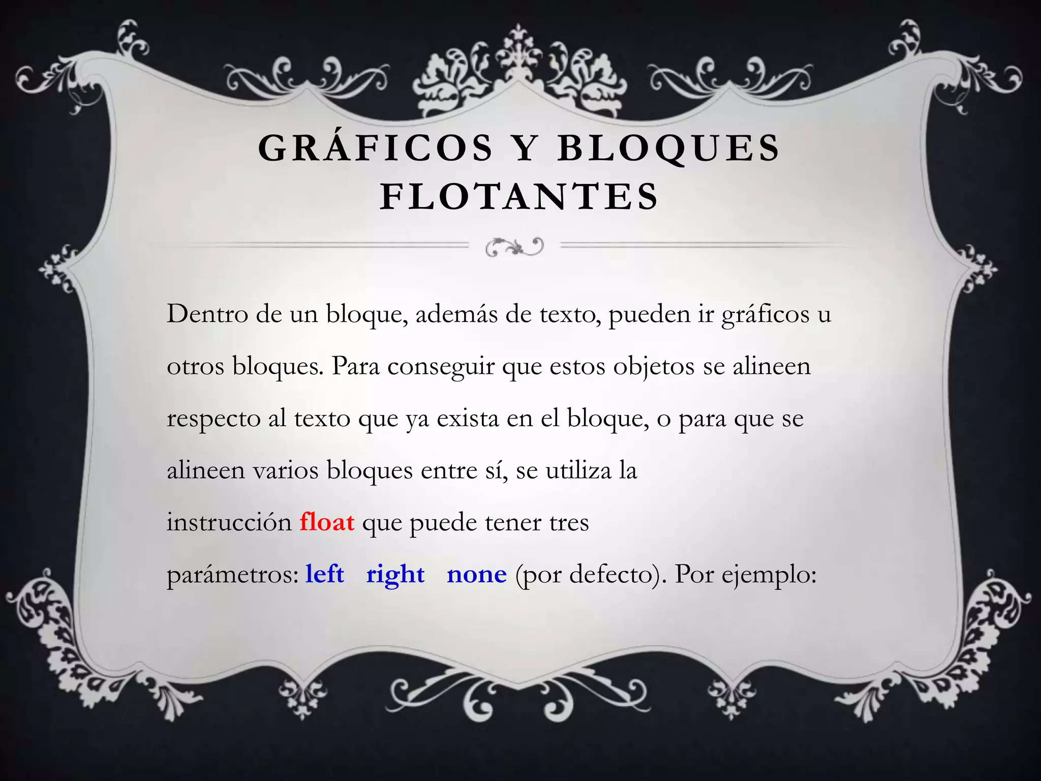 GRÁFICOS Y BLOQUES
            F L OTA N T E S

Dentro de un bloque, además de texto, pueden ir gráficos u
otros bloques. Para conseguir que estos objetos se alineen
respecto al texto que ya exista en el bloque, o para que se
alineen varios bloques entre sí, se utiliza la
instrucción float que puede tener tres
parámetros: left right none (por defecto). Por ejemplo:
 