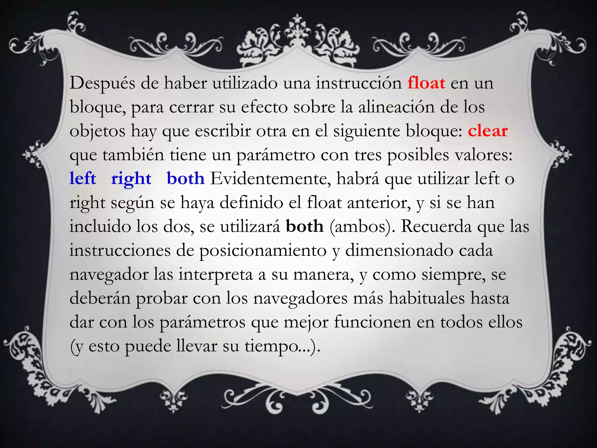 Después de haber utilizado una instrucción float en un
bloque, para cerrar su efecto sobre la alineación de los
objetos hay que escribir otra en el siguiente bloque: clear
que también tiene un parámetro con tres posibles valores:
left right both Evidentemente, habrá que utilizar left o
right según se haya definido el float anterior, y si se han
incluido los dos, se utilizará both (ambos). Recuerda que las
instrucciones de posicionamiento y dimensionado cada
navegador las interpreta a su manera, y como siempre, se
deberán probar con los navegadores más habituales hasta
dar con los parámetros que mejor funcionen en todos ellos
(y esto puede llevar su tiempo...).
 